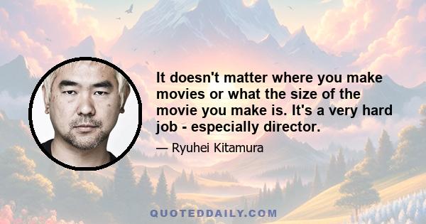 It doesn't matter where you make movies or what the size of the movie you make is. It's a very hard job - especially director.