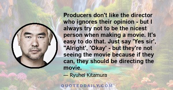 Producers don't like the director who ignores their opinion - but I always try not to be the nicest person when making a movie. It's easy to do that. Just say 'Yes sir', Alright', 'Okay' - but they're not seeing the