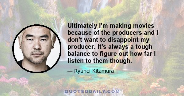 Ultimately I'm making movies because of the producers and I don't want to disappoint my producer. It's always a tough balance to figure out how far I listen to them though.