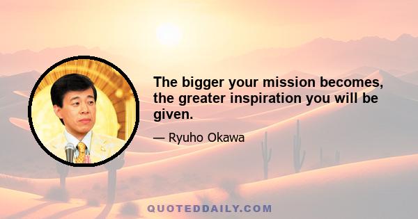 The bigger your mission becomes, the greater inspiration you will be given.