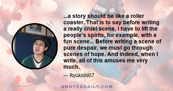 ...a story should be like a roller coaster. That is to say before writing a really cruel scene, I have to lift the people's spirits, for example, with a fun scene... Before writing a scene of pure despair, we must go