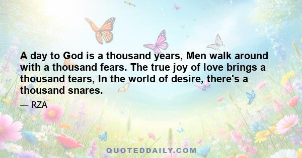 A day to God is a thousand years, Men walk around with a thousand fears. The true joy of love brings a thousand tears, In the world of desire, there's a thousand snares.