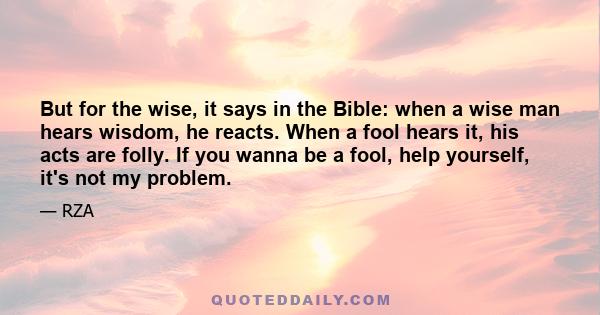 But for the wise, it says in the Bible: when a wise man hears wisdom, he reacts. When a fool hears it, his acts are folly. If you wanna be a fool, help yourself, it's not my problem.