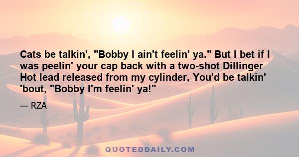 Cats be talkin', Bobby I ain't feelin' ya. But I bet if I was peelin' your cap back with a two-shot Dillinger Hot lead released from my cylinder, You'd be talkin' 'bout, Bobby I'm feelin' ya!