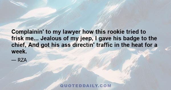 Complainin' to my lawyer how this rookie tried to frisk me... Jealous of my jeep, I gave his badge to the chief, And got his ass directin' traffic in the heat for a week.