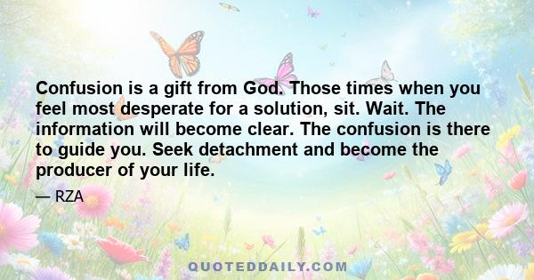 Confusion is a gift from God. Those times when you feel most desperate for a solution, sit. Wait. The information will become clear. The confusion is there to guide you. Seek detachment and become the producer of your