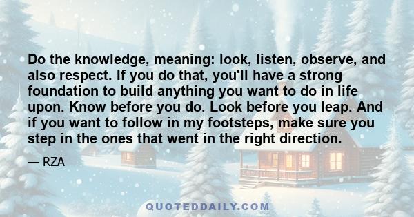 Do the knowledge, meaning: look, listen, observe, and also respect. If you do that, you'll have a strong foundation to build anything you want to do in life upon. Know before you do. Look before you leap. And if you