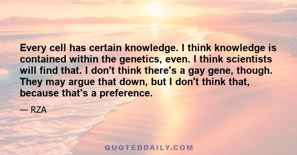 Every cell has certain knowledge. I think knowledge is contained within the genetics, even. I think scientists will find that. I don't think there's a gay gene, though. They may argue that down, but I don't think that,