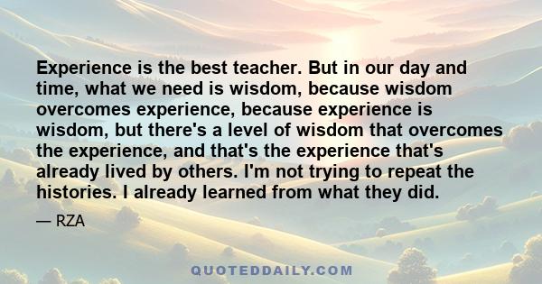 Experience is the best teacher. But in our day and time, what we need is wisdom, because wisdom overcomes experience, because experience is wisdom, but there's a level of wisdom that overcomes the experience, and that's 