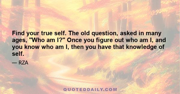 Find your true self. The old question, asked in many ages, Who am I? Once you figure out who am I, and you know who am I, then you have that knowledge of self.