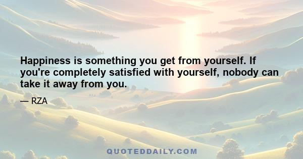 Happiness is something you get from yourself. If you're completely satisfied with yourself, nobody can take it away from you.