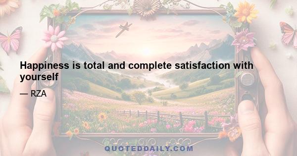 Happiness is total and complete satisfaction with yourself