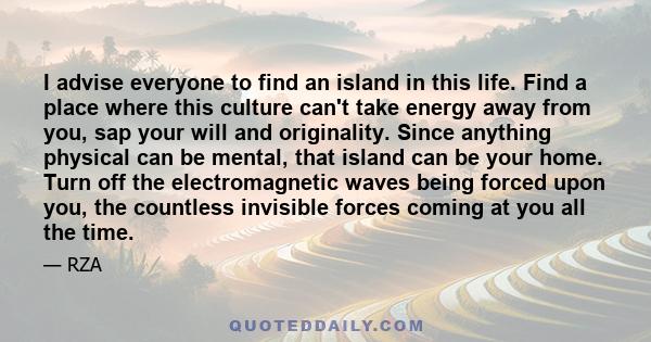 I advise everyone to find an island in this life. Find a place where this culture can't take energy away from you, sap your will and originality. Since anything physical can be mental, that island can be your home. Turn 