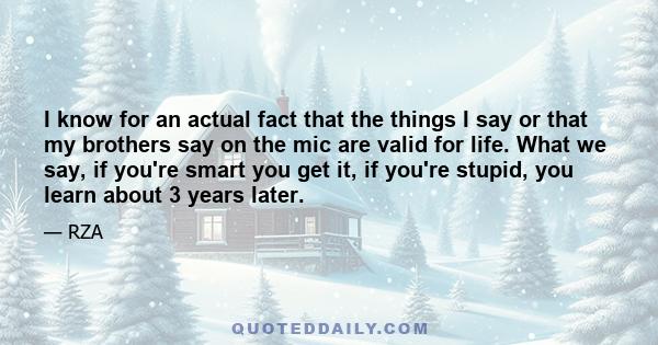 I know for an actual fact that the things I say or that my brothers say on the mic are valid for life. What we say, if you're smart you get it, if you're stupid, you learn about 3 years later.