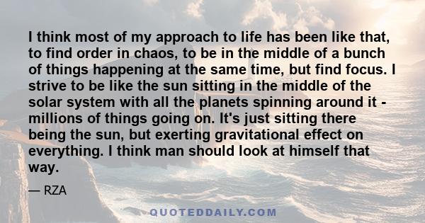 I think most of my approach to life has been like that, to find order in chaos, to be in the middle of a bunch of things happening at the same time, but find focus. I strive to be like the sun sitting in the middle of