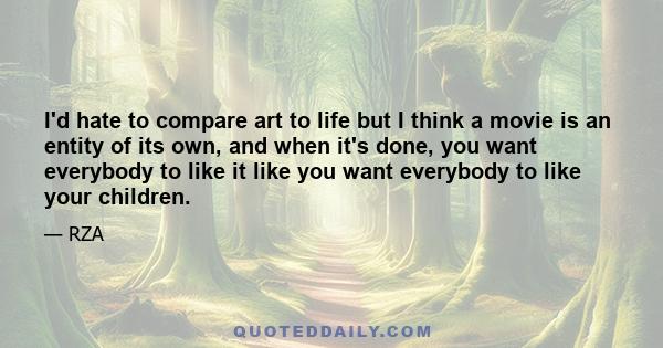 I'd hate to compare art to life but I think a movie is an entity of its own, and when it's done, you want everybody to like it like you want everybody to like your children.