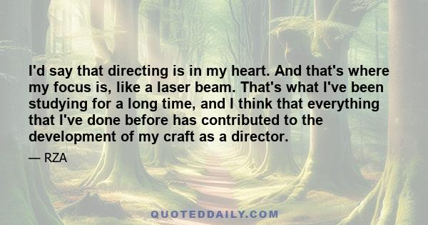 I'd say that directing is in my heart. And that's where my focus is, like a laser beam. That's what I've been studying for a long time, and I think that everything that I've done before has contributed to the