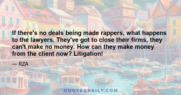 If there's no deals being made rappers, what happens to the lawyers. They've got to close their firms, they can't make no money. How can they make money from the client now? Litigation!