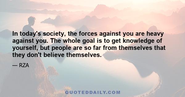 In today's society, the forces against you are heavy against you. The whole goal is to get knowledge of yourself, but people are so far from themselves that they don't believe themselves.