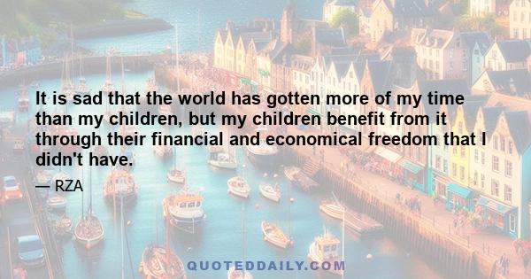 It is sad that the world has gotten more of my time than my children, but my children benefit from it through their financial and economical freedom that I didn't have.