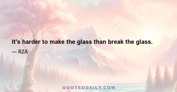 It's harder to make the glass than break the glass.