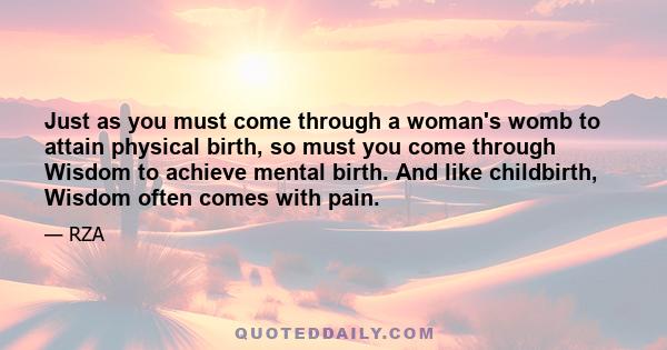 Just as you must come through a woman's womb to attain physical birth, so must you come through Wisdom to achieve mental birth. And like childbirth, Wisdom often comes with pain.