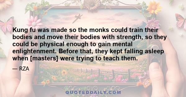 Kung fu was made so the monks could train their bodies and move their bodies with strength, so they could be physical enough to gain mental enlightenment. Before that, they kept falling asleep when [masters] were trying 