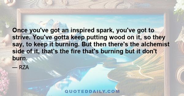 Once you've got an inspired spark, you've got to strive. You've gotta keep putting wood on it, so they say, to keep it burning. But then there's the alchemist side of it, that's the fire that's burning but it don't burn.