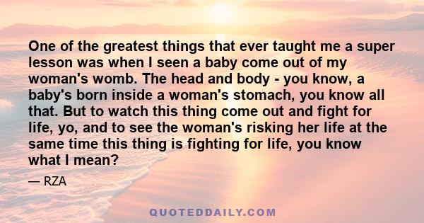 One of the greatest things that ever taught me a super lesson was when I seen a baby come out of my woman's womb. Seeing this war that could end with both lives being lost, or both lives being made, gave me an