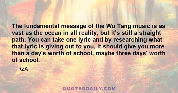 The fundamental message of the Wu Tang music is as vast as the ocean in all reality, but it's still a straight path. You can take one lyric and by researching what that lyric is giving out to you, it should give you