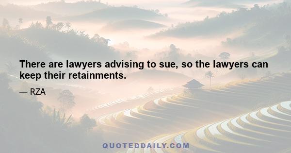 There are lawyers advising to sue, so the lawyers can keep their retainments.