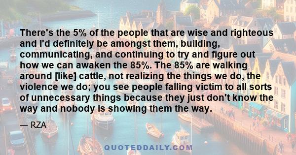 There's the 5% of the people that are wise and righteous and I'd definitely be amongst them, building, communicating, and continuing to try and figure out how we can awaken the 85%. The 85% are walking around [like]