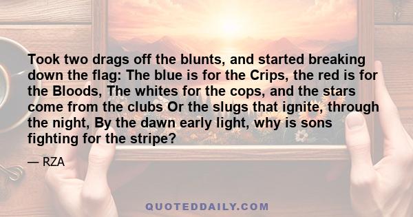 Took two drags off the blunts, and started breaking down the flag: The blue is for the Crips, the red is for the Bloods, The whites for the cops, and the stars come from the clubs Or the slugs that ignite, through the