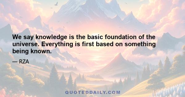 We say knowledge is the basic foundation of the universe. Everything is first based on something being known.