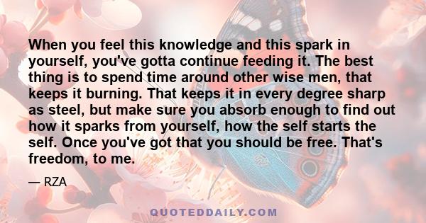 When you feel this knowledge and this spark in yourself, you've gotta continue feeding it. The best thing is to spend time around other wise men, that keeps it burning. That keeps it in every degree sharp as steel, but