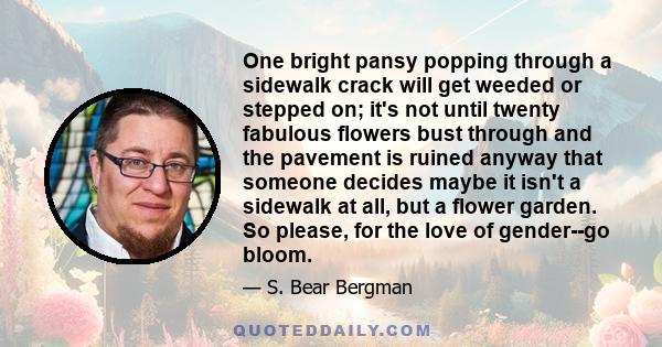 One bright pansy popping through a sidewalk crack will get weeded or stepped on; it's not until twenty fabulous flowers bust through and the pavement is ruined anyway that someone decides maybe it isn't a sidewalk at