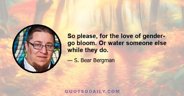 So please, for the love of gender- go bloom. Or water someone else while they do.