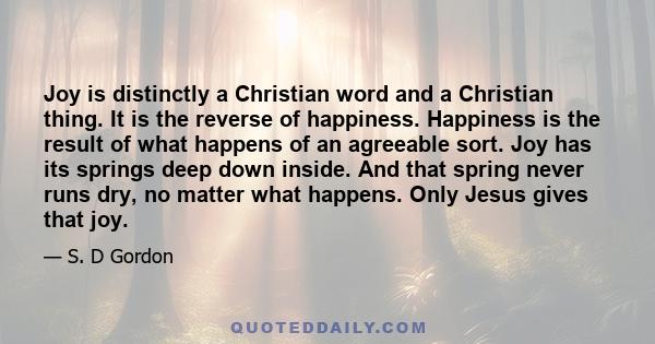 Joy is distinctly a Christian word and a Christian thing. It is the reverse of happiness. Happiness is the result of what happens of an agreeable sort. Joy has its springs deep down inside. And that spring never runs