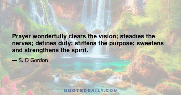 Prayer wonderfully clears the vision; steadies the nerves; defines duty; stiffens the purpose; sweetens and strengthens the spirit.