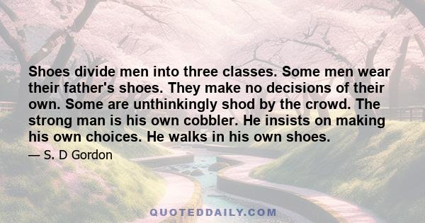 Shoes divide men into three classes. Some men wear their father's shoes. They make no decisions of their own. Some are unthinkingly shod by the crowd. The strong man is his own cobbler. He insists on making his own