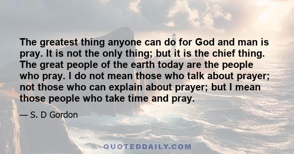 The greatest thing anyone can do for God and man is pray. It is not the only thing; but it is the chief thing. The great people of the earth today are the people who pray. I do not mean those who talk about prayer; not