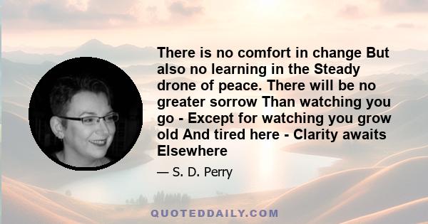 There is no comfort in change But also no learning in the Steady drone of peace. There will be no greater sorrow Than watching you go - Except for watching you grow old And tired here - Clarity awaits Elsewhere