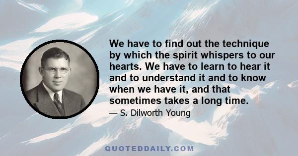 We have to find out the technique by which the spirit whispers to our hearts. We have to learn to hear it and to understand it and to know when we have it, and that sometimes takes a long time.