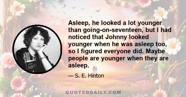 Asleep, he looked a lot younger than going-on-seventeen, but I had noticed that Johnny looked younger when he was asleep too, so I figured everyone did. Maybe people are younger when they are asleep.