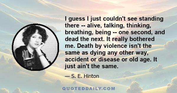 I guess I just couldn't see standing there -- alive, talking, thinking, breathing, being -- one second, and dead the next. It really bothered me. Death by violence isn't the same as dying any other way, accident or