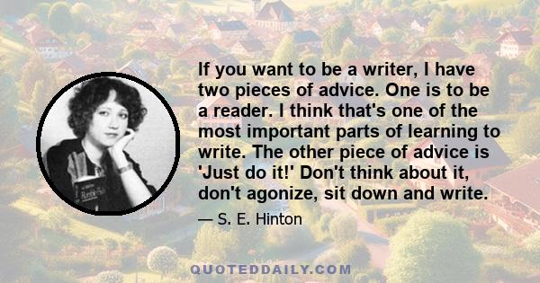 If you want to be a writer, I have two pieces of advice. One is to be a reader. I think that's one of the most important parts of learning to write. The other piece of advice is 'Just do it!' Don't think about it, don't 