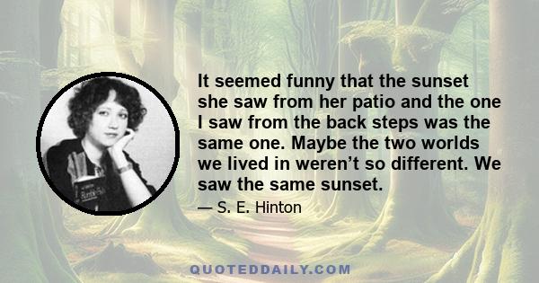 It seemed funny that the sunset she saw from her patio and the one I saw from the back steps was the same one. Maybe the two worlds we lived in weren’t so different. We saw the same sunset.