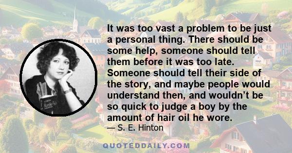 It was too vast a problem to be just a personal thing. There should be some help, someone should tell them before it was too late. Someone should tell their side of the story, and maybe people would understand then, and 