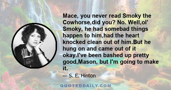 Mace, you never read Smoky the Cowhorse,did you? No. Well,ol' Smoky, he had somebad things happen to him,had the heart knocked clean out of him.But he hung on and came out of it okay.I've been bashed up pretty