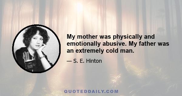 My mother was physically and emotionally abusive. My father was an extremely cold man.